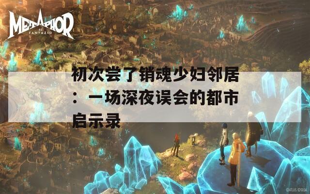 初次尝了销魂少妇邻居：一场深夜误会的都市启示录