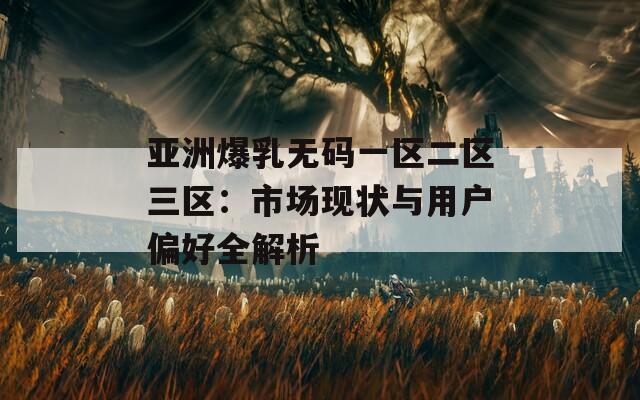 亚洲爆乳无码一区二区三区：市场现状与用户偏好全解析
