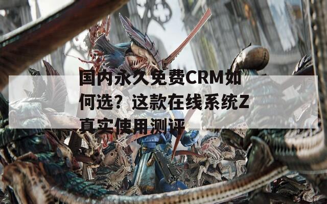 国内永久免费CRM如何选？这款在线系统Z真实使用测评