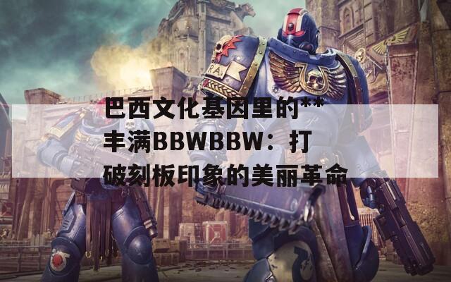 巴西文化基因里的**丰满BBWBBW：打破刻板印象的美丽革命