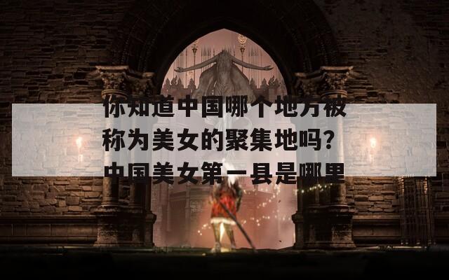 你知道中国哪个地方被称为美女的聚集地吗？中国美女第一县是哪里