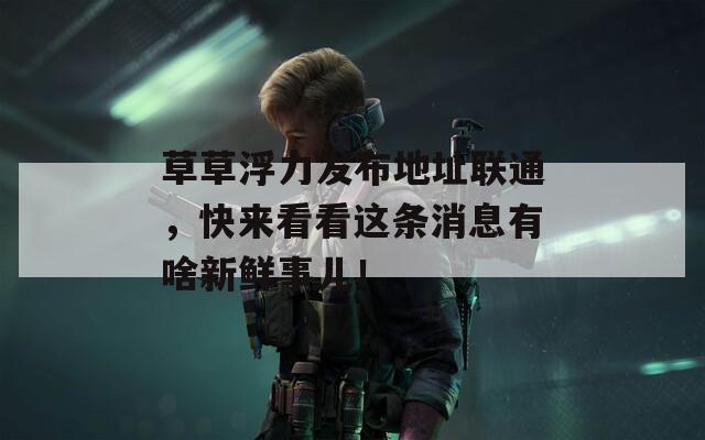 草草浮力发布地址联通，快来看看这条消息有啥新鲜事儿！