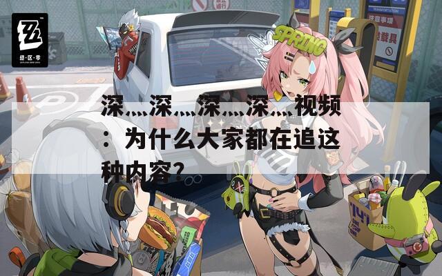 深灬深灬深灬深灬视频：为什么大家都在追这种内容？