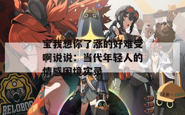 宝我想你了涨的好难受啊说说：当代年轻人的情感困境实录