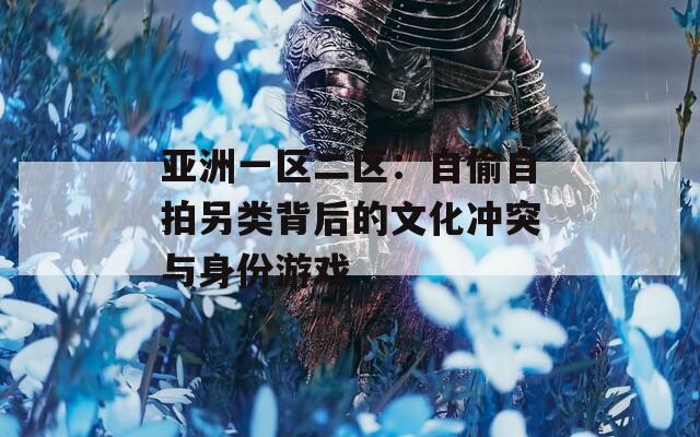 亚洲一区二区：自偷自拍另类背后的文化冲突与身份游戏